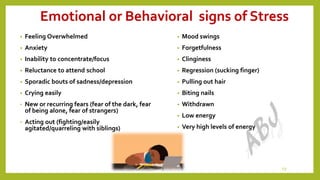 Emotional or Behavioral signs of Stress
• Feeling Overwhelmed
• Anxiety
• Inability to concentrate/focus
• Reluctance to attend school
• Sporadic bouts of sadness/depression
• Crying easily
• New or recurring fears (fear of the dark, fear
of being alone, fear of strangers)
• Acting out (fighting/easily
agitated/quarreling with siblings)
• Mood swings
• Forgetfulness
• Clinginess
• Regression (sucking finger)
• Pulling out hair
• Biting nails
• Withdrawn
• Low energy
• Very high levels of energy
13
 