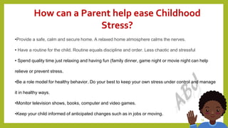 18
How can a Parent help ease Childhood
Stress?
•Provide a safe, calm and secure home. A relaxed home atmosphere calms the nerves.
• Have a routine for the child. Routine equals discipline and order. Less chaotic and stressful
• Spend quality time just relaxing and having fun (family dinner, game night or movie night can help
relieve or prevent stress.
•Be a role model for healthy behavior. Do your best to keep your own stress under control and manage
it in healthy ways.
•Monitor television shows, books, computer and video games.
•Keep your child informed of anticipated changes such as in jobs or moving.
 