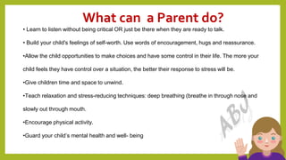 What can a Parent do?
19
• Learn to listen without being critical OR just be there when they are ready to talk.
• Build your child's feelings of self-worth. Use words of encouragement, hugs and reassurance.
•Allow the child opportunities to make choices and have some control in their life. The more your
child feels they have control over a situation, the better their response to stress will be.
•Give children time and space to unwind.
•Teach relaxation and stress-reducing techniques: deep breathing (breathe in through nose and
slowly out through mouth.
•Encourage physical activity.
•Guard your child’s mental health and well- being
 