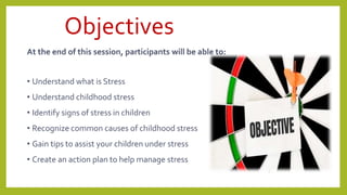 Objectives
At the end of this session, participants will be able to:
• Understand what is Stress
• Understand childhood stress
• Identify signs of stress in children
• Recognize common causes of childhood stress
• Gain tips to assist your children under stress
• Create an action plan to help manage stress
2
 