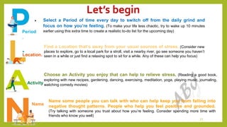 Let’s begin
21
Period
.
 Select a Period of time every day to switch off from the daily grind and
focus on how you’re feeling. (To make your life less chaotic, try to wake up 10 minutes
earlier using this extra time to create a realistic to-do list for the upcoming day)
Location.
Find a Location that’s away from your usual sources of stress. (Consider new
places to explore, go to a local park for a stroll, visit a nearby river, go see someone you haven’t
seen in a while or just find a relaxing spot to sit for a while. Any of these can help you focus)
Activity
Choose an Activity you enjoy that can help to relieve stress. (Reading a good book,
exploring with new recipes, gardening, dancing, exercising, meditation, yoga, playing music, journaling,
watching comedy movies)
Name
Name some people you can talk with who can help keep you from falling into
negative thought patterns. People who help you feel positive and grounded.
(Try talking with someone you trust about how you’re feeling. Consider spending more time with
friends who know you well)
 