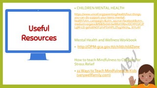 Useful
Resources
23
• CHILDREN MENTAL HEALTH
https://www.unicef.org/parenting/health/four-things-
you-can-do-support-your-teens-mental-
health?utm_campaign=&utm_source=facebook&utm_
medium=organic&fb&fbclid=IwAR0tYAbvJOCXFCUC7F
LgM-LD-g0hz6NOT3VvPSVHPLZf2gJXkUs4_ttYLAY
Mental Health andWellnessWorkbook
• http://OPM-gca.gov.tt/child/childZone
How to teach Mindfulness to Children for
Stress Relief
• 11 Ways toTeach Mindfulness to Kids
(verywellfamily.com)
 