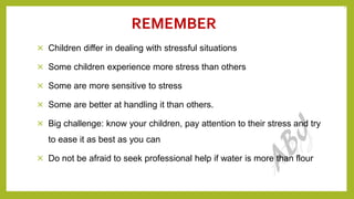REMEMBER
× Children differ in dealing with stressful situations
× Some children experience more stress than others
× Some are more sensitive to stress
× Some are better at handling it than others.
× Big challenge: know your children, pay attention to their stress and try
to ease it as best as you can
× Do not be afraid to seek professional help if water is more than flour
24
 