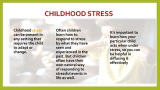 CHILDHOOD STRESS
Childhood stress
can be present in
any setting that
requires the child
to adapt or
change.
Often children
learn how to
respond to stress
by what they have
seen and
experienced in the
past. But children
often have their
own natural way
of responding to
stressful events in
life as well.
It’s important to
learn how your
particular child
acts when under
stress, so you can
be helpful in
diffusing it
effectively
9
 