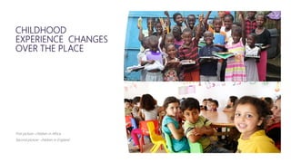 CHILDHOOD
EXPERIENCE CHANGES
OVER THE PLACE
First picture- children in Africa
Second picture- children in England
 
