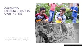 CHILDHOOD
EXPERIENCE CHANGES
OVER THE TIME
First picture – Childhood nowadays in England
Second picture- Childhood in the past in England
This Photo by Unknown Author is licensed under CC BY-SA
 