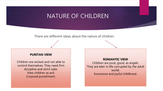 NATURE OF CHILDREN
There are different ideas about the nature of children
PURITAN VIEW
Children are wicked and not able to
control themselves. They need firm
discipline and strict rules.
View children as evil.
Corporal punishment.
ROMANTIC VIEW
Children are pure, good, as angels.
They are later in life corrupted by the adult
world.
Innocence and joyful childhood.
 