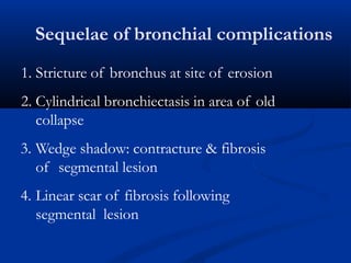 Sequelae of bronchial complications
1. Stricture of bronchus at site of erosion
2. Cylindrical bronchiectasis in area of old
collapse
3. Wedge shadow: contracture & fibrosis
of segmental lesion
4. Linear scar of fibrosis following
segmental lesion
 