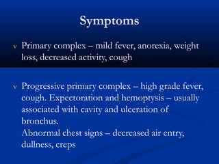Symptoms
 Primary complex – mild fever, anorexia, weight
loss, decreased activity, cough
 Progressive primary complex – high grade fever,
cough. Expectoration and hemoptysis – usually
associated with cavity and ulceration of
bronchus.
Abnormal chest signs – decreased air entry,
dullness, creps
 