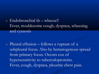  Endobronchial tb – wheeze!!
Fever, troublesome cough, dyspnea, wheezing
and cyanosis
 Pleural effusion – follows a rupture of a
subpleural focus. Also by hematogenous spread
from primary focus. Occurs coz of
hypersensitivity to tuberculoproteins.
Fever, cough, dyspnea, pleuritic chest pain.
 