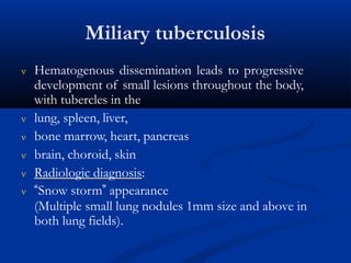 Miliary tuberculosis
 Hematogenous dissemination leads to progressive
development of small lesions throughout the body,
with tubercles in the
 lung, spleen, liver,
 bone marrow, heart, pancreas
 brain, choroid, skin
 Radiologic diagnosis:
 “Snow storm” appearance
(Multiple small lung nodules 1mm size and above in
both lung fields).
 