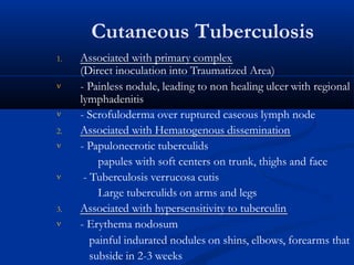 Cutaneous Tuberculosis
1. Associated with primary complex

(Direct inoculation into Traumatized Area)
- Painless nodule, leading to non healing ulcer with regional
lymphadenitis
 - Scrofuloderma over ruptured caseous lymph node
2. Associated with Hematogenous dissemination


- Papulonecrotic tuberculids
papules with soft centers on trunk, thighs and face
- Tuberculosis verrucosa cutis
Large tuberculids on arms and legs
3. Associated with hypersensitivity to tuberculin
 - Erythema nodosum
painful indurated nodules on shins, elbows, forearms that
subside in 2-3 weeks
 