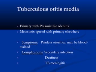 Tuberculous otitis media
 Primary with Preauricular adenitis
 Metastatic spread with primary elsewhere
 Symptoms: Painless otorrhea, may be blood-
stained
Complications: Secondary infection



Deafness
TB meningitis
 