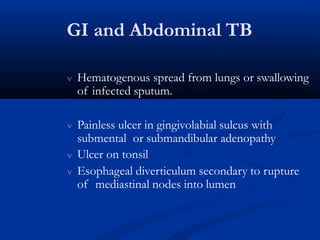 GI and Abdominal TB
 Hematogenous spread from lungs or swallowing
of infected sputum.
 Painless ulcer in gingivolabial sulcus with
submental or submandibular adenopathy
 Ulcer on tonsil
 Esophageal diverticulum secondary to rupture
of mediastinal nodes into lumen
 