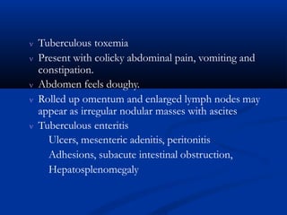  Tuberculous toxemia
 Present with colicky abdominal pain, vomiting and
constipation.
 Abdomen feels doughy.
 Rolled up omentum and enlarged lymph nodes may
appear as irregular nodular masses with ascites
 Tuberculous enteritis
Ulcers, mesenteric adenitis, peritonitis
Adhesions, subacute intestinal obstruction,
Hepatosplenomegaly
 