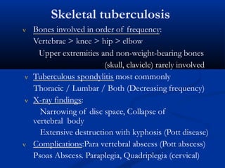 Skeletal tuberculosis
 Bones involved in order of frequency:
Vertebrae > knee > hip > elbow
Upper extremities and non-weight-bearing bones
(skull, clavicle) rarely involved
 Tuberculous spondylitis most commonly
Thoracic / Lumbar / Both (Decreasing frequency)
 X-ray findings:
Narrowing of disc space, Collapse of
vertebral body
Extensive destruction with kyphosis (Pott disease)
 Complications:Para vertebral abscess (Pott abscess)
Psoas Abscess. Paraplegia, Quadriplegia (cervical)
 