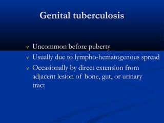 Genital tuberculosis
 Uncommon before puberty
 Usually due to lympho-hematogenous spread
 Occasionally by direct extension from
adjacent lesion of bone, gut, or urinary
tract
 