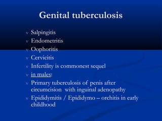 Genital tuberculosis
 Salpingitis
 Endometritis
 Oophoritis
 Cervicitis
 Infertility is commonest sequel
 in males:
 Primary tuberculosis of penis after
circumcision with inguinal adenopathy
 Epididymitis / Epididymo – orchitis in early
childhood
 