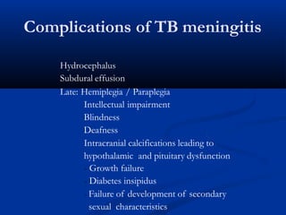 Complications of TB meningitis
Hydrocephalus
Subdural effusion
Late: Hemiplegia / Paraplegia
Intellectual impairment
Blindness
Deafness
Intracranial calcifications leading to
hypothalamic and pituitary dysfunction
- Growth failure
- Diabetes insipidus
- Failure of development of secondary
sexual characteristics
 