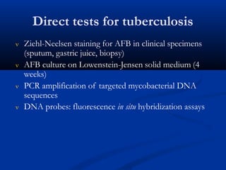 Direct tests for tuberculosis
 Ziehl-Neelsen staining for AFB in clinical specimens
(sputum, gastric juice, biopsy)
 AFB culture on Lowenstein-Jensen solid medium (4
weeks)
 PCR amplification of targeted mycobacterial DNA
sequences
 DNA probes: fluorescence in situ hybridization assays
 