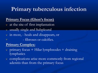 Primary tuberculous infection
Primary Focus (Ghon’s focus)
 at the site of first implantation
 usually single and Subpleural
 in most, - heals and disappears, or
 - fibroses or calcifies.
Primary Complex:
 primary focus + Hilar lymphnodes + draining
lymphatics
 complications arise more commonly from regional
adenitis than from the primary focus
 