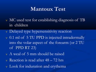 Mantoux Test
 MC used test for establishing diagnosis of TB
in children
 Delayed type hypersensitivity reaction
 0.1 ml of 5 TU PPD is injected intradermally
into the volar aspect of the forearm (or 2 TU
of PPD RT 23)
 A weal of 5 mm should be raised
 Reaction is read after 48 – 72 hrs
 Look for induration and erythema
 