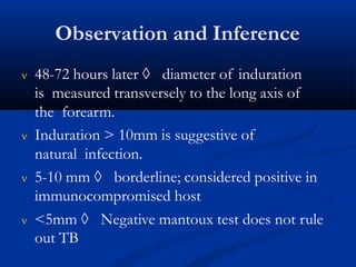 Observation and Inference
 48-72 hours later  diameter of induration
is measured transversely to the long axis of
the forearm.
 Induration > 10mm is suggestive of
natural infection.
 5-10 mm  borderline; considered positive in
immunocompromised host
 <5mm  Negative mantoux test does not rule
out TB
 