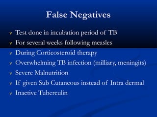 False Negatives
 Test done in incubation period of TB
 For several weeks following measles
 During Corticosteroid therapy
 Overwhelming TB infection (milliary, meningits)
 Severe Malnutrition
 If given Sub Cutaneous instead of Intra dermal
 Inactive Tuberculin
 