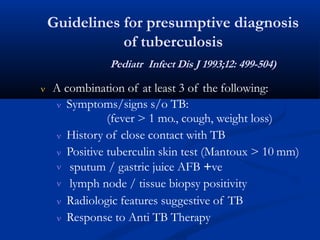 Guidelines for presumptive diagnosis
of tuberculosis
Pediatr Infect Dis J 1993;12: 499-504)
 A combination of at least 3 of the following:
 Symptoms/signs s/o TB:
(fever > 1 mo., cough, weight loss)
 History of close contact with TB
 Positive tuberculin skin test (Mantoux > 10 mm)


sputum / gastric juice AFB +ve
lymph node / tissue biopsy positivity
 Radiologic features suggestive of TB
 Response to Anti TB Therapy
 