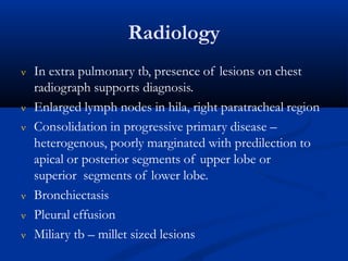 Radiology
 In extra pulmonary tb, presence of lesions on chest
radiograph supports diagnosis.
 Enlarged lymph nodes in hila, right paratracheal region
 Consolidation in progressive primary disease –
heterogenous, poorly marginated with predilection to
apical or posterior segments of upper lobe or
superior segments of lower lobe.
 Bronchiectasis
 Pleural effusion
 Miliary tb – millet sized lesions
 