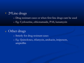 2ndLine drugs
 Drug resistant cases or when first line drugs cant be used
 Eg. Cycloserine, ethionamaide, PAS, kanamycin
 Other drugs
 Strictly for drug resistant cases
 Eg. Quinolones, rifamycin, amikacin, imipenem,
ampicillin
 