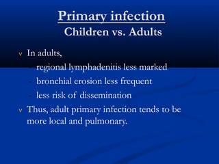 Primary infection
Children vs. Adults
 In adults,
- regional lymphadenitis less marked
- bronchial erosion less frequent
- less risk of dissemination
 Thus, adult primary infection tends to be
more local and pulmonary.
 