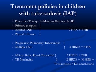Treatment policies in children
with tuberculosis (IAP)
 Preventive Therapy In Mantoux Positive : 6 HR
 Primary complex
 Isolated LNE
}
} 2 HRZ + 4 HR
 Pleural Effusion }
 Progressive Pulmonary Tuberculosis }
 Multiple LNE } 2 HRZE + 4 HR
 Miliary, Bone, Renal, Pericardial }
 TB Meningitis }
2 HRZE + 7HR
2 HRZE + 10 HRE +
Prednisolone / Dexamethasone
 