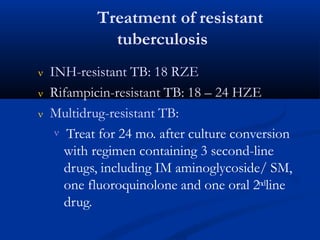 Treatment of resistant
tuberculosis
 INH-resistant TB: 18 RZE
 Rifampicin-resistant TB: 18 – 24 HZE
 Multidrug-resistant TB:
 Treat for 24 mo. after culture conversion
with regimen containing 3 second-line
drugs, including IM aminoglycoside/ SM,
one fluoroquinolone and one oral 2ndline
drug.
 