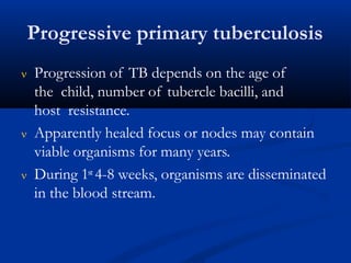 Progressive primary tuberculosis
 Progression of TB depends on the age of
the child, number of tubercle bacilli, and
host resistance.
 Apparently healed focus or nodes may contain
viable organisms for many years.
 During 1st 4-8 weeks, organisms are disseminated
in the blood stream.
 