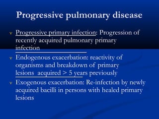 Progressive pulmonary disease
 Progressive primary infection: Progression of
recently acquired pulmonary primary
infection
 Endogenous exacerbation: reactivity of
organisms and breakdown of primary
lesions acquired > 5 years previously
 Exogenous exacerbation: Re-infection by newly
acquired bacilli in persons with healed primary
lesions
 