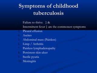 Symptoms of childhood
tuberculosis
1. Failure to thrive } &
2. Intermittent fever } are the commonest symptoms
3. Pleural effusion
4. Ascites
5. Abdominal mass (Painless)
6. Limp / Arthritis
7. Painless lymphadenopathy
8. Persistent skin ulcer
9. Sterile pyuria
10. Meningitis
 
