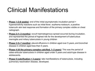 • Phase 1 (3-8 weeks): end of the initial asymptomatic incubation period =
hypersensitivity reactions such as initial fever, erythema nodosum, a positive
tuberculin skin test response and formation of the primary complex visible on chest
radiograph.
• Phase 2 (1–3 months): occult haematogenous spread occurred during incubation,
and represented the period of highest risk for the development of tuberculous
meningitis and miliary tuberculosis in young children
• Phase 3 (3–7 months): pleural effusions in children aged over 5 years, and bronchial
disease in children aged less than 5 years.
• Phase 4 (til the primary complex calcified, 1–3 years): This was the period of
osteo-articular tuberculosis in children aged under 5 years and adult-type disease in
adolescents.
• Phase 5 (calcification > 3 years): late manifestations of tuberculosis, including
pulmonary reactivation disease, developed.
Clinical Manifestations
 