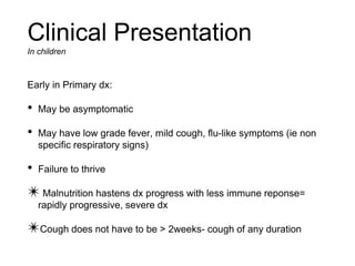 Early in Primary dx:
• May be asymptomatic
• May have low grade fever, mild cough, flu-like symptoms (ie non
specific respiratory signs)
• Failure to thrive
✴ Malnutrition hastens dx progress with less immune reponse=
rapidly progressive, severe dx
✴Cough does not have to be > 2weeks- cough of any duration
Clinical Presentation
In children
 