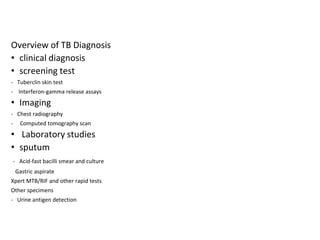 Overview of TB Diagnosis
• clinical diagnosis
• screening test
- Tuberclin skin test
- Interferon-gamma release assays
• Imaging
- Chest radiography
- Computed tomography scan
• Laboratory studies
• sputum
- Acid-fast bacilli smear and culture
Gastric aspirate
Xpert MTB/RIF and other rapid tests
Other specimens
- Urine antigen detection
 
