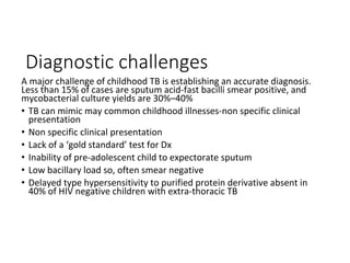 Diagnostic challenges
A major challenge of childhood TB is establishing an accurate diagnosis.
Less than 15% of cases are sputum acid-fast bacilli smear positive, and
mycobacterial culture yields are 30%–40%
• TB can mimic may common childhood illnesses-non specific clinical
presentation
• Non specific clinical presentation
• Lack of a ‘gold standard’ test for Dx
• Inability of pre-adolescent child to expectorate sputum
• Low bacillary load so, often smear negative
• Delayed type hypersensitivity to purified protein derivative absent in
40% of HIV negative children with extra-thoracic TB
 