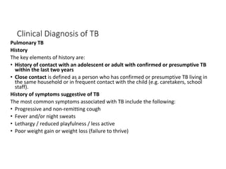 Clinical Diagnosis of TB
Pulmonary TB
History
The key elements of history are:
• History of contact with an adolescent or adult with confirmed or presumptive TB
within the last two years
• Close contact is defined as a person who has confirmed or presumptive TB living in
the same household or in frequent contact with the child (e.g. caretakers, school
staff).
History of symptoms suggestive of TB
The most common symptoms associated with TB include the following:
• Progressive and non-remitting cough
• Fever and/or night sweats
• Lethargy / reduced playfulness / less active
• Poor weight gain or weight loss (failure to thrive)
 
