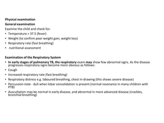 Physical examination
General examination
Examine the child and check for:
• Temperature > 37.5 (fever)
• Weight (to confirm poor weight gain, weight loss)
• Respiratory rate (fast breathing)
• nutritional assessment
Examination of the Respiratory System
• In early stages of pulmonary TB, the respiratory exam may show few abnormal signs. As the disease
progresses respiratory signs become more obvious as follows:
• Cough
• Increased respiratory rate (fast breathing)
• Respiratory distress e.g. laboured breathing, chest in-drawing (this shows severe disease)
• Percussion note - dull when lobar consolidation is present (normal resonance in many children with
PTB)
• Auscultation may be normal in early disease, and abnormal in more advanced disease (crackles,
bronchial breathing)
 