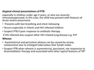 Atypical clinical presentations of PTB
especially in children under age 2 years, or who are severely
immunosuppressed. In this case, the child may present with features of
Acute severe pneumonia
• Presents with fast breathing and chest indrawing
• Occurs especially in infants and HIV-infected children
• Suspect PTB if poor response to antibiotic therapy .
if HIV infected also suspect other HIV-related lung disease e.g. PcP
Wheeze
• Asymmetrical and persistent wheeze can be caused by airway
compression due to enlarged tuberculous hilar lymph nodes
• Suspect PTB when wheeze is asymmetrical, persistent, not responsive to
bronchodilator therapy and associated with other typical features of TB*
 