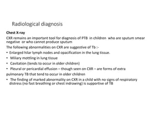 Radiological diagnosis
Chest X-ray
CXR remains an important tool for diagnosis of PTB in children who are sputum smear
negative or who cannot produce sputum
The following abnormalities on CXR are suggestive of Tb :-
• Enlarged hilar lymph nodes and opacification in the lung tissue.
• Miliary mottling in lung tissue
• Cavitation (tends to occur in older children)
• Pleural or pericardial effusion – though seen on CXR – are forms of extra
pulmonary TB that tend to occur in older children
• The finding of marked abnormality on CXR in a child with no signs of respiratory
distress (no fast breathing or chest indrawing) is supportive of TB
 