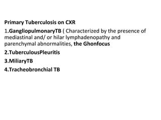 Primary Tuberculosis on CXR
1.GangliopulmonaryTB ( Characterized by the presence of
mediastinal and/ or hilar lymphadenopathy and
parenchymal abnormalities, the Ghonfocus
2.TuberculousPleuritis
3.MiliaryTB
4.Tracheobronchial TB
 