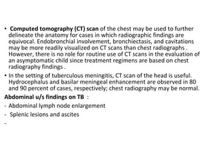 • Computed tomography (CT) scan of the chest may be used to further
delineate the anatomy for cases in which radiographic findings are
equivocal. Endobronchial involvement, bronchiectasis, and cavitations
may be more readily visualized on CT scans than chest radiographs .
However, there is no role for routine use of CT scans in the evaluation of
an asymptomatic child since treatment regimens are based on chest
radiography findings .
• In the setting of tuberculous meningitis, CT scan of the head is useful.
Hydrocephalus and basilar meningeal enhancement are observed in 80
and 90 percent of cases, respectively; chest radiography may be normal.
Abdominal u/s findings on TB :
- Abdominal lymph node enlargement
- Splenic lesions and ascites
-
 