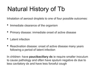 Natural History of Tb
Inhalation of aerosol droplets to one of four possible outcomes:
• Immediate clearance of the organism
• Primary disease: immediate onset of active disease
• Latent infection
• Reactivation disease: onset of active disease many years
following a period of latent infection
In children- have paucibacillary dx ie require smaller inoculum
to cause pathology and often have sputum negative dx due to
less cavitatory dx and have less forceful cough
 