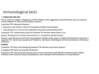 Immunological tests
1. Tuberculin skin test
TST is useful to support a diagnosis of TB in children with suggestive clinical features who are sputum
smear negative or who cannot produce sputum
A positive TST indicates infection:
• positive in any child if ≥ 10 mm irrespective of BCG immunisation
• also positive if ≥ 5 mm in HIV-infected or severely malnourished child
A positive TST is particularly useful to indicate TB infection when there is no
known TB exposure on clinical assessment i.e. no positive contact history
Overall, up to 40 percent of immunocompetent children with culture-confirmed TB disease may have a
negative TST (American Academy of Pediatrics. Red Book: 2018 Report of the Committee on Infectious
Diseases)
Caution
A positive TST does not distinguish between TB infection and active disease
A negative TST does not exclude TB disease
A positive TST may be falsely positive due to prior vaccination with Bacille Calmette-Guérin (BCG),
infection with nontuberculous mycobacteria, and improper administration or interpretation
 