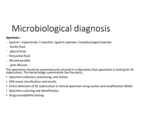 Microbiological diagnosis
Specimen :
- Sputum : expectorate / induction /gastric aspirate / nasopharyngeal aspirate
- Ascitic fluid
- pleural fluid
- Pericardial fluid
- Wound exudate
- joint effusion
The specimens should be examined and cultured In a laboratory that specializes in testing for M.
tuberculosis. The bacteriologic examination has five parts:
• Specimen collection, processing, and review
• AFB smear classification and results
• Direct detection of M. tuberculosis in clinical specimen using nucleic acid amplification (NAA)
• Specimen culturing and identification
• Drug-susceptibility testing
 